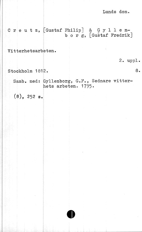  ﻿Lunds don
Creutz, [Gustaf Philip] & Gyllen-
borg, [Gustaf Fredrik]
Vitterhetsarbeten.
2. uppl
Stockholm 1812.	8
Samb. med: Gyllenborg, G.F., Sednare vitter-
hets arbeten. 1795*
(8), 252 s.